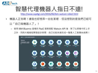 智慧代理機器人指日不遠!
• 機器人正夯啊！連我也好想弄一台在家裡，但沒想到的是我們已經可
以「自己做機器人了」！
– 使用 IBM Bluemix 這樣的 PaaS 服務搭配 Watson API 後，除了比想像中好上手
之外，同時大幅縮短開發設計時間，自己也能快速完成一整套人工智慧系統啊！
76
http://www.saydigi.com/2016/06/ibm-watson-robot.html
 