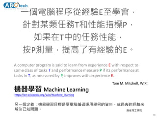 機器學習 Machine Learning
一個電腦程序從經驗E至學會，
針對某類任務T和性能指標P，
如果在T中的任務性能，
按P測量，提高了有經驗的E。
A computer program is said to learn from experience E with respect to
some class of tasks T and performance measure P if its performance at
tasks in T, as measured by P, improves with experience E.
78
Tom M. Mitchell, WIKI
另一個定義：機器學習目標是要電腦編碼運用舉例的資料，或過去的經驗來
解決已知問題。 麻省理工學院
https://en.wikipedia.org/wiki/Machine_learning
 