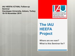 The IAU 
HEEFA 
Project 
Where are we now? 
What is this Seminar for? 
IAU HEEFA/ ICT4IAL Follow-up 
Seminar 
Haceteppe University, Ankara, Turkey 
18-19 November 2014 
 