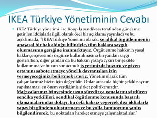 IKEA Türkiye Yönetiminin Cevabı
 IKEA Türkiye yönetimi ise Koop-İş sendikası tarafından gündeme
  getirilen iddialarla ilgili olarak özel bir açıklama yayınladı ve bu
  açıklamada, "IKEA Türkiye Yönetimi olarak, sendikal örgütlenmenin
  anayasal bir hak olduğu bilinciyle, tüm haklara saygılı
  olunmasının gereğine inanmaktayız. Örgütlenme hakkının yasal
  haklar çerçevesinde özgürce kullanılmasına bir yandan saygı
  gösterirken, diğer yandan da bu hakkın yasaya aykırı bir şekilde
  kullanımına ve bunun sonucunda iş yerimizde huzuru ve güven
  ortamını sabote etmeye yönelik davranışlara izin
  vermeyeceğimizi belirtmek isteriz. Yönetim olarak tüm
  çalışanlarımız bizim için değerlidir. Onlar arasında hiçbir şekilde ayrım
  yapılmaması en önem verdiğimiz şirket politikamızdır.
  Mağazalarımız bünyesinde uzun süredir çalışmalarını sürdüren
  sendika yetkilileri, sendikal örgütlenme konusunda başarılı
  olamamalarından dolayı, bu defa haksız ve gerçek dışı iddialarla
  yapay bir gündem oluşturmaya ve bu yolla kamuoyunu yanlış
  bilgilendirerek, bu noktadan hareket etmeye çalışmaktadırlar."
 