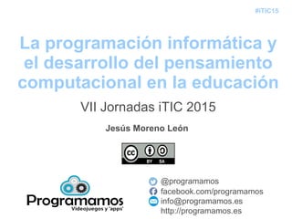 #iTIC15
La programación informática y
el desarrollo del pensamiento
computacional en la educación
@programamos
facebook.com/programamos
info@programamos.es
http://programamos.es
Jesús Moreno León
VII Jornadas iTIC 2015
 