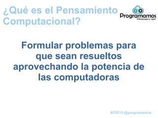 #iTIC15 @programamos
¿Qué es el Pensamiento
Computacional?
Formular problemas para
que sean resueltos
aprovechando la potencia de
las computadoras
 