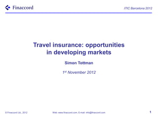 ITIC Barcelona 2012




                         Travel insurance: opportunities
                             in developing markets
                                          Simon Tottman

                                        1st November 2012




© Finaccord Ltd., 2012         Web: www.finaccord.com, E-mail: info@finaccord.com                    1
 