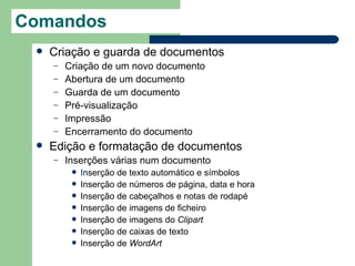 Comandos
    Criação e guarda de documentos         
     –   Criação de um novo documento
     –   Abertura de um documento
     –   Guarda de um documento
     –   Pré-visualização
     –   Impressão
     –   Encerramento do documento
    Edição e formatação de documentos
     –   Inserções várias num documento
             Inserção de texto automático e símbolos
             Inserção de números de página, data e hora
             Inserção de cabeçalhos e notas de rodapé
             Inserção de imagens de ficheiro
             Inserção de imagens do Clipart
             Inserção de caixas de texto
             Inserção de WordArt
 