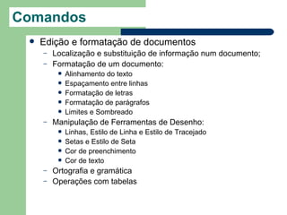 Comandos
    Edição e formatação de documentos
     –   Localização e substituição de informação num documento;
     –   Formatação de um documento:
             Alinhamento do texto
             Espaçamento entre linhas
             Formatação de letras
             Formatação de parágrafos
             Limites e Sombreado
     –   Manipulação de Ferramentas de Desenho:
             Linhas, Estilo de Linha e Estilo de Tracejado
             Setas e Estilo de Seta
             Cor de preenchimento
             Cor de texto
     –   Ortografia e gramática
     –   Operações com tabelas
 