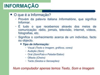 INFORMAÇÃO
    O que é a Informação?
      –   Provém da palavra italiana Informatióne, que significa
          Informar.
      –   É tudo o que recebemos através dos meios de
          comunicação: rádio, jornais, televisão, internet, vídeos,
          fotografias, etc.
      –   Significa o conhecimento acerca de um indivíduo, facto
          ou objecto.
              Tipo de Informação:
                –   Visual (Texto e Imagem, gráficos, cores)
                –   Audição (Som)
                –   Oral (Som/Fala e Paladar/Sabor)
                –   Olfacto (Cheiro)
                –   Tacto (Gestos e Sensações)


     Num computador apenas temos Texto, Som e Imagem
 