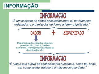 INFORMAÇÃO

   “É um conjunto de dados articulados entre si, devidamente
    ordenados e organizados de forma a terem significado.”




       Designações de entidades (objectos,
          pessoas, etc.), factos, valores
      numéricos, representações simbólicas
               de entidades, etc.




 “É tudo o que é alvo de conhecimento humano e, como tal, pode
        ser comunicado, tratado e armazenado/guardado.”
 