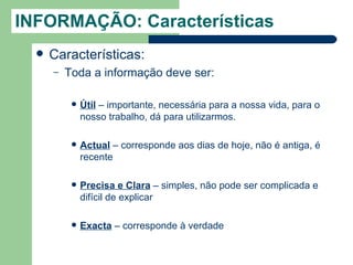 INFORMAÇÃO: Características
     Características:
      –   Toda a informação deve ser:

              Útil – importante, necessária para a nossa vida, para o
               nosso trabalho, dá para utilizarmos.

              Actual – corresponde aos dias de hoje, não é antiga, é
               recente

              Precisa e Clara – simples, não pode ser complicada e
               difícil de explicar

              Exacta – corresponde à verdade
 