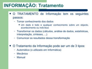 INFORMAÇÃO: Tratamento
     O TRATAMENTO de Informação tem os seguintes
      passos:
      –   Tomar conhecimento dos dados
              Um dado é todo e qualquer conhecimento sobre um objecto,
               acontecimento ou indivíduo
      –   Transformar os dados (cálculos, análise de dados, estatísticas,
          interpretação, sínteses, ...)
      –   Comunicar os resultados dessa transformação

     O Tratamento da Informação pode ser um de 3 tipos:
      –   Automático (o utilizado em Informática)
      –   Mecânico
      –   Manual
 
