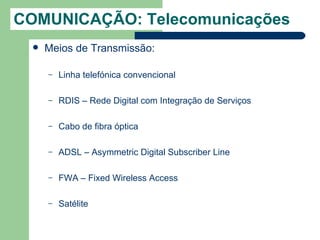 COMUNICAÇÃO: Telecomunicações
    Meios de Transmissão:

     –   Linha telefónica convencional

     –   RDIS – Rede Digital com Integração de Serviços

     –   Cabo de fibra óptica

     –   ADSL – Asymmetric Digital Subscriber Line

     –   FWA – Fixed Wireless Access

     –   Satélite
 