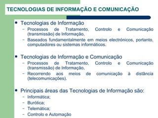 TECNOLOGIAS DE INFORMAÇÃO E COMUNICAÇÃO

     Tecnologias de Informação
      –   Processos de Tratamento, Controlo e Comunicação
          (transmissão) de Informação,
      –   Baseados fundamentalmente em meios electrónicos, portanto,
          computadores ou sistemas informáticos.

     Tecnologias de Informação e Comunicação
      –   Processos de Tratamento, Controlo e Comunicação
          (transmissão) de Informação,
      –   Recorrendo aos meios de comunicação à distância
          (telecomunicações).

     Principais áreas das Tecnologias de Informação são:
      –   Informática;
      –   Burótica;
      –   Telemática;
      –   Controlo e Automação
 