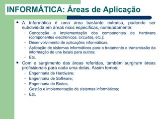 INFORMÁTICA: Áreas de Aplicação
     A Informática é uma área bastante extensa, podendo ser
      subdividida em áreas mais específicas, nomeadamente:
      –   Concepção e implementação dos componentes de hardware
          (componentes electrónicos, circuitos, etc.);
      –   Desenvolvimento de aplicações informáticas;
      –   Aplicação de sistemas informáticos para o tratamento e transmissão da
          informação de uns locais para outros;
      –   Etc.
     Com o surgimento das áreas referidas, também surgiram áreas
      profissionais para cada uma delas. Assim temos:
      –   Engenharia de Hardware;
      –   Engenharia de Software;
      –   Engenharia de Redes;
      –   Gestão e implementação de sistemas informáticos;
      –   Etc.
 