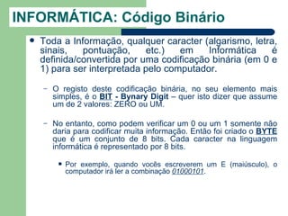 INFORMÁTICA: Código Binário
     Toda a Informação, qualquer caracter (algarismo, letra,
      sinais,   pontuação,      etc.)  em    Informática    é
      definida/convertida por uma codificação binária (em 0 e
      1) para ser interpretada pelo computador.
      –   O registo deste codificação binária, no seu elemento mais
          simples, é o BIT - Bynary Digit – quer isto dizer que assume
          um de 2 valores: ZERO ou UM.

      –   No entanto, como podem verificar um 0 ou um 1 somente não
          daria para codificar muita informação. Então foi criado o BYTE
          que é um conjunto de 8 bits. Cada caracter na linguagem
          informática é representado por 8 bits.

              Por exemplo, quando vocês escreverem um E (maiúsculo), o
               computador irá ler a combinação 01000101.
 