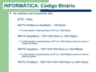 INFORMÁTICA: Código Binário
     As medidas mais frequentes são:

      –   BYTE – 8 Bits

      –   KBYTE (KiloByte ou KapaByte) – 1024 Bytes

              A informação é representada no PC em 1024 Bytes

      –   MBYTE (MegaByte) – 1024*1024 Bytes ou 1024 KBytes

              A informação é representada no PC em 1024 Kbytes (mais ou menos 1
               milhão de bytes)

      –   GBYTE (GigaByte) – 1024*1024*1024 Bytes ou 1024 MBytes

              A informação é representada no PC em 1024 Mbytes (mais ou menos 1
               bilião de bytes)

      –   TBYTE (TeraByte) – 1024*1024*1024*1024 Bytes ou 1024 Gbytes
 