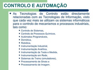 CONTROLO E AUTOMAÇÃO
    As Tecnologias de Controlo estão directamente
     relacionadas com as Tecnologias de Informação, visto
     que cada vez mais se utilizam os sistemas informáticos
     para o controlo de mecanismos e processos industriais,
     tais como:
            Controlo de Sistemas,
            Controlo de Processos Químicos,
            Autómatos Programáveis,
            Domótica,
            Robótica,
            Instrumentação Industrial,
            Instrumentação Analítica,
            Instrumentação de Teste e Medida,
            Instrumentação em Rede,
            Sistemas de Treino (simuladores),
            Processamento de Sinais e
            Processamento de Imagem.
 
