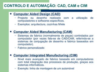 CONTROLO E AUTOMAÇÃO: CAD, CAM e CIM

     Computer Aided Design (CAD)
      –   Projecto ou desenho realizado com        a   utilização   de
          computadores e softwares específicos.
      –   Exemplos: arquitectura, cozinhas Míele

     Computer Aided Manufacturing (CAM)
      –   Sistemas de fabrico (normalmente de peças) controlados por
          computador (por vezes fala-se de CAD/CAM, referindo-se a
          sistemas de conjugação de desenho e fabrico baseados em
          computador).
      –   Fabrico personalizado

     Computer Integrated Manufacturing (CIM)
      –   Nível mais avançado de fabrico baseado em computadores
          com total integração dos processos de produção, graças aos
          sistemas informáticos.
      –   Exemplo: linha de montagem de um automóvel
 