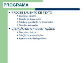 PROGRAMA
    PROCESSAMENTO DE TEXTO
          Conceitos básicos
          Criação de documentos
          Edição e formatação de documentos
          Funções avançadas
    CRIAÇÃO DE APRESENTAÇÕES
          Conceitos básicos
          Criação de apresentações
          Apresentação de diapositivos
 