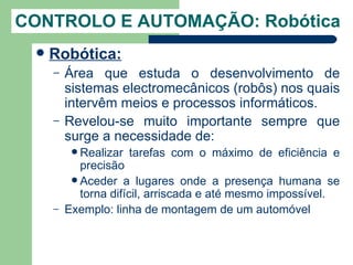 CONTROLO E AUTOMAÇÃO: Robótica
    Robótica:
     –   Área que estuda o desenvolvimento de
         sistemas electromecânicos (robôs) nos quais
         intervêm meios e processos informáticos.
     –   Revelou-se muito importante sempre que
         surge a necessidade de:
           Realizar   tarefas com o máximo de eficiência e
            precisão
           Aceder a lugares onde a presença humana se
            torna difícil, arriscada e até mesmo impossível.
     –   Exemplo: linha de montagem de um automóvel
 