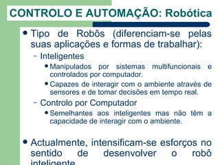 CONTROLO E AUTOMAÇÃO: Robótica
    Tipo de Robôs (diferenciam-se pelas
     suas aplicações e formas de trabalhar):
     –   Inteligentes
           Manipulados   por sistemas multifuncionais e
            controlados por computador.
           Capazes de interagir com o ambiente através de
            sensores e de tomar decisões em tempo real.
     –   Controlo por Computador
           Semelhantes aos inteligentes mas não têm a
           capacidade de interagir com o ambiente.

    Actualmente, intensificam-se esforços no
     sentido  de     desenvolver    o    robô
 