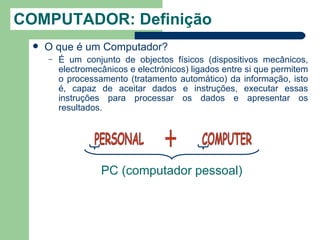 COMPUTADOR: Definição
     O que é um Computador?
      –   É um conjunto de objectos físicos (dispositivos mecânicos,
          electromecânicos e electrónicos) ligados entre si que permitem
          o processamento (tratamento automático) da informação, isto
          é, capaz de aceitar dados e instruções, executar essas
          instruções para processar os dados e apresentar os
          resultados.




                    PC (computador pessoal)
 