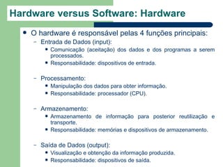 Hardware versus Software: Hardware
     O hardware é responsável pelas 4 funções principais:
      –   Entrada de Dados (input):
              Comunicação (aceitação) dos dados e dos programas a serem
               processados.
              Responsabilidade: dispositivos de entrada.

      –   Processamento:
              Manipulação dos dados para obter informação.
              Responsabilidade: processador (CPU).

      –   Armazenamento:
              Armazenamento de informação para posterior reutilização e
               transporte.
              Responsabilidade: memórias e dispositivos de armazenamento.

      –   Saída de Dados (output):
              Visualização e obtenção da informação produzida.
              Responsabilidade: dispositivos de saída.
 