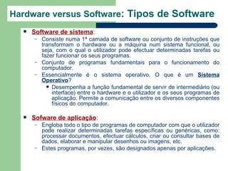 Hardware versus Software: Tipos de Software
     Software de sistema:
      –   Consiste numa 1ª camada de software ou conjunto de instruções que
          transformam o hardware ou a máquina num sistema funcional, ou
          seja, com o qual o utilizador pode efectuar determinadas tarefas ou
          fazer funcionar os seus programas.
      –   Conjunto de programas fundamentais para o funcionamento do
          computador.
      –   Essencialmente é o sistema operativo. O que é um Sistema
          Operativo?
             Desempenha a função fundamental de servir de intermediário (ou
              interface) entre o hardware e o utilizador e os seus programas de
              aplicação. Permite a comunicação entre os diversos componentes
              físicos do computador.

     Sofware de aplicação:
      –   Engloba todo o tipo de programas de computador com que o utilizador
          pode realizar determinadas tarefas específicas ou genéricas, como:
          processar documentos, efectuar cálculos, criar ou consultar bases de
          dados, elaborar e manipular desenhos ou imagens, etc.
      –   Estes programas, por vezes, são designados apenas por aplicações.
 