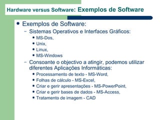 Hardware versus Software: Exemplos de Software

      Exemplos de Software:
       –   Sistemas Operativos e Interfaces Gráficos:
               MS-Dos,
               Unix,
               Linux,
               MS-Windows
       –   Consoante o objectivo a atingir, podemos utilizar
           diferentes Aplicações Informáticas:
               Processamento de texto - MS-Word,
               Folhas de cálculo - MS-Excel,
               Criar e gerir apresentações - MS-PowerPoint,
               Criar e gerir bases de dados - MS-Access,
               Tratamento de imagem - CAD
 