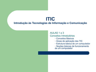 ITIC
Introdução às Tecnologias de Informação e Comunicação


                          AULAS 1 a 3
                          Conceitos Introdutórios
                              – Conceitos Básicos
                              – Áreas de aplicação das TIC
                              – Estrutura básica de um computador
                              – Noções básicas de funcionamento
                              de um computador
 