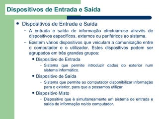 Dispositivos de Entrada e Saída

      Dispositivos de Entrada e Saída
       –   A entrada e saída de informação efectuam-se através de
           dispositivos específicos, externos ou periféricos ao sistema.
       –   Existem vários dispositivos que veiculam a comunicação entre
           o computador e o utilizador. Estes dispositivos podem ser
           agrupados em três grandes grupos:
              Dispositivo de Entrada
                  –   Sistema que permite introduzir dados do exterior num
                      sistema informático.
               Dispositivo de Saída
                  –   Sistema que permite ao computador disponibilizar informação
                      para o exterior, para que a possamos utilizar.
               Dispositivo Misto
                  –   Dispositivo que é simultaneamente um sistema de entrada e
                      saída de informação no/do computador.
 