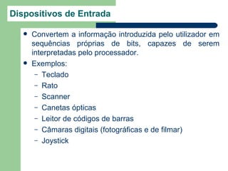 Dispositivos de Entrada

      Convertem a informação introduzida pelo utilizador em
       sequências próprias de bits, capazes de serem
       interpretadas pelo processador.
      Exemplos:
        – Teclado
        – Rato
        – Scanner
        – Canetas ópticas
        – Leitor de códigos de barras
        – Câmaras digitais (fotográficas e de filmar)
        – Joystick
 