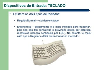 Dispositivos de Entrada: TECLADO

  • Existem os dois tipos de teclados:

     • Regular/Normal – o já demonstrado.

     • Ergonómico – actualmente é o mais indicado para trabalhar,
       pois não são tão cansativos e previnem lesões por esforços
       repetitivos (doença conhecida por LER). No entanto, é mais
       caro que o Regular e difícil de encontrar no mercado.
 