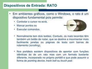 Dispositivos de Entrada: RATO

  • Em ambientes gráficos, como o Windows, o rato é um
    dispositivo fundamental pois permite:
     • Controlar o cursor no ecrã,
     • Marcar pontos ou
     • Executar comandos.

     • Normalmente tem dois botões. Contudo, os mais recentes têm
       também um botão de rodar, que se destina a movimentar mais
       facilmente janelas ou páginas de texto com barras de
       rolamento (scrolling).

     • Nos portáteis existem dispositivos de apontar com funções
       idênticas às de um rato mas com um formato bastante
       diferente, incorporado no próprio portátil e que pode assumir a
       forma de pointing device, track ball ou touch pad.
 