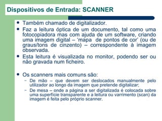 Dispositivos de Entrada: SCANNER
     Também chamado de digitalizador.
     Faz a leitura óptica de um documento, tal como uma
      fotocopiadora mas com ajuda de um software, criando
      uma imagem digital – ‘mapa de pontos de cor’ (ou de
      graus/tons de cinzento) – correspondente à imagem
      observada.
     Esta leitura é visualizada no monitor, podendo ser ou
      não gravada num ficheiro.

     Os scanners mais comuns são:
      –   De mão – que devem ser deslocados manualmente pelo
          utilizador ao longo da imagem que pretende digitalizar;
      –   De mesa – onde a página a ser digitalizada é colocada sobre
          uma superfície transparente e a leitura ou varrimento (scan) da
          imagem é feita pelo próprio scanner.
 