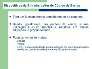 Dispositivos de Entrada: Leitor de Código de Barras


      Tem um funcionamento semelhante ao do scanner.

      Usado, geralmente, em pontos de venda, a sua
       utilização é muito simples e substitui, em muitas
       situações, o próprio teclado.

      Pode ter vários formatos:
       –   Caneta
       –   Pistola
       –   Ecrã – o mais sofisticado pois lê códigos em diversas posições
           devido ao uso de espelhos e vários feixes emissores.
 