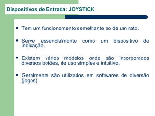 Dispositivos de Entrada: JOYSTICK


      Tem um funcionamento semelhante ao de um rato.

      Serve essencialmente   como    um   dispositivo   de
       indicação.

      Existem vários modelos onde são incorporados
       diversos botões, de uso simples e intuitivo.

      Geralmente são utilizados em softwares de diversão
       (jogos).
 