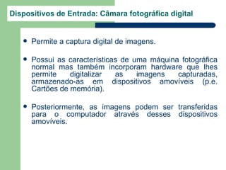 Dispositivos de Entrada: Câmara fotográfica digital


      Permite a captura digital de imagens.

      Possui as características de uma máquina fotográfica
       normal mas também incorporam hardware que lhes
       permite    digitalizar  as    imagens   capturadas,
       armazenado-as em dispositivos amovíveis (p.e.
       Cartões de memória).

      Posteriormente, as imagens podem ser transferidas
       para o computador através desses dispositivos
       amovíveis.
 