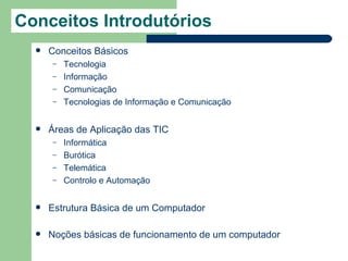 Conceitos Introdutórios
     Conceitos Básicos
      –   Tecnologia
      –   Informação
      –   Comunicação
      –   Tecnologias de Informação e Comunicação


     Áreas de Aplicação das TIC
      –   Informática
      –   Burótica
      –   Telemática
      –   Controlo e Automação


     Estrutura Básica de um Computador

     Noções básicas de funcionamento de um computador
 
