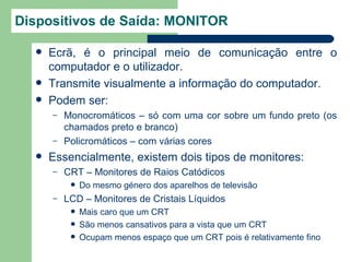 Dispositivos de Saída: MONITOR

     Ecrã, é o principal meio de comunicação entre o
      computador e o utilizador.
     Transmite visualmente a informação do computador.
     Podem ser:
      –   Monocromáticos – só com uma cor sobre um fundo preto (os
          chamados preto e branco)
      –   Policromáticos – com várias cores
     Essencialmente, existem dois tipos de monitores:
      –   CRT – Monitores de Raios Catódicos
              Do mesmo género dos aparelhos de televisão
      –   LCD – Monitores de Cristais Líquidos
              Mais caro que um CRT
              São menos cansativos para a vista que um CRT
              Ocupam menos espaço que um CRT pois é relativamente fino
 