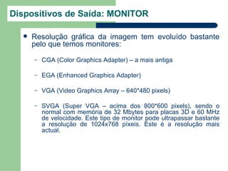 Dispositivos de Saída: MONITOR

     Resolução gráfica da imagem tem evoluído bastante
      pelo que temos monitores:
      –   CGA (Color Graphics Adapter) – a mais antiga

      –   EGA (Enhanced Graphics Adapter)

      –   VGA (Video Graphics Array – 640*480 pixels)

      –   SVGA (Super VGA – acima dos 800*600 pixels), sendo o
          normal com memória de 32 Mbytes para placas 3D e 60 MHz
          de velocidade. Este tipo de monitor pode ultrapassar bastante
          a resolução de 1024x768 píxeis. Este é a resolução mais
          actual.
 