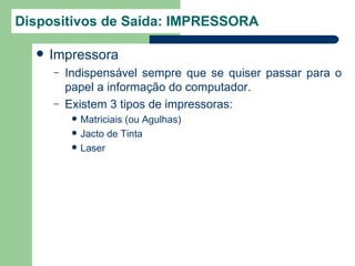 Dispositivos de Saída: IMPRESSORA

     Impressora
      –   Indispensável sempre que se quiser passar para o
          papel a informação do computador.
      –   Existem 3 tipos de impressoras:
              Matriciais (ou Agulhas)
              Jacto de Tinta
              Laser
 