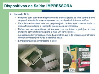 Dispositivos de Saída: IMPRESSORA
     Jacto de Tinta
       –   Funciona com base num dispositivo que projecta jactos de tinta contra a folha
           de papel, através de uma cabeça com um circuito electrónico específico.
       –   Cada letra é impressa com um pequeno jacto de tinta que pode ser mais ou
           menos forte mediante a resolução que se peça na impressão.
       –   Podem ser monocromáticas (só funciona com um tinteiro a preto) ou a cores
           (funciona com um tinteiro a preto e mais um com 3 cores).
       –   A qualidade de impressão é muito boa (melhor que a da impressora matricial e
           inferior à do laser) e o ruído é bastante baixo.
       –   É mais barata que a impressora a laser.
 