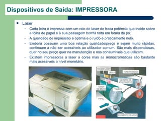 Dispositivos de Saída: IMPRESSORA
     Laser
       –   Cada letra é impressa com um raio de laser de fraca potência que incide sobre
           a folha de papel e à sua passagem borrifa tinta em forma de pó.
       –   A qualidade de impressão é óptima e o ruído é praticamente nulo.
       –   Embora possuam uma boa relação qualidade/preço e sejam muito rápidas,
           continuam a não ser acessíveis ao utilizador comum. São mais dispendiosas,
           quer no seu preço quer na manutenção e nos consumíveis que utilizam.
       –   Existem impressoras a laser a cores mas as monocromáticas são bastante
           mais acessíveis a nível monetário.
 