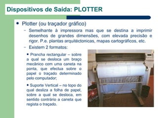 Dispositivos de Saída: PLOTTER

     Plotter (ou traçador gráfico)
      –       Semelhante à impressora mas que se destina a imprimir
              desenhos de grandes dimensões, com elevada precisão e
              rigor. P.e. plantas arquitéctonicas, mapas cartográficos, etc.
      –       Existem 2 formatos:
           Prancha rectangular – sobre
          a qual se desloca um braço
          mecânico com uma caneta na
          ponta, que efectua sobre o
          papel o traçado determinado
          pelo computador;
           Suporte Vertical – no topo do
          qual desliza a folha de papel,
          sobre a qual se desloca, em
          sentido contrário a caneta que
          regista o traçado.
 