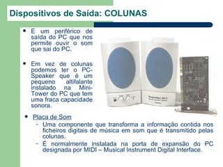 Dispositivos de Saída: COLUNAS
      É um periférico de
       saída do PC que nos
       permite ouvir o som
       que sai do PC.

      Em vez de colunas
       podemos ter o PC-
       Speaker que é um
       pequeno     altifalante
       instalado na Mini-
       Tower do PC que tem
       uma fraca capacidade
       sonora.
      Placa de Som
        – Uma componente que transforma a informação contida nos
          ficheiros digitais de música em som que é transmitido pelas
          colunas.
        – É normalmente instalada na porta de expansão do PC
          designada por MIDI – Musical Instrument Digital Interface.
 