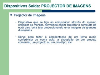 Dispositivos Saída: PROJECTOR DE IMAGENS

     Projector de Imagens
      –   Dispositivo que se liga ao computador através do mesmo
          conector do monitor, permitindo assim projectar o conteúdo do
          ecrã para uma tela proporcionando uma imagem de grandes
          dimensões.

      –   Serve para fazer a apresentação de um tema numa
          conferência ou numa aula, a exposição de um produto
          comercial, um projecto ou um protótipo, etc.
 