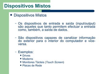 Dispositivos Mistos
     Dispositivos Mistos
      –   Os dispositivos de entrada e saída (input/output)
          são aqueles que tanto permitem efectuar a entrada
          como, também, a saída de dados.

      –   São dispositivos capazes de canalizar informação
          do exterior para o interior do computador e vice-
          versa.

      –   Exemplos:
              Drives
              Modems
              Monitores Tácteis (Touch Screen)
              Placas de Rede
 