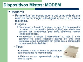 Dispositivos Mistos: MODEM
     Modems
      –       Permite ligar um computador a outros através de um
              meio de comunicação não digital, como, p.e., a linha
              telefónica.
      –       Funções:
                  No emissor, a função é modelar, ou seja, é a de converter
                   os sinais do computador (sinais digitais) em sinais que
                   possam ser transmitidos pela linha telefónica normal
                   (sinais analógicos).
                  No receptor, a função é desmodelar, ou seja, é a de
                   converter os sinais recebidos através de uma linha
                   telefónica (sinais analógicos) em sinais que o computador
                   reconheça (sinais digitais).
          –   Tipos:
                    Internos – sob a forma de placas que
                   são encaixadas na motherboard;
                    Externos – como apresentado na figura
                   que se segue.
 