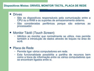 Dispositivos Mistos: DRIVES, MONITOR TÁCTIL, PLACA DE REDE


      Drives
       –   São os dispositivos responsáveis pela comunicação entre a
           CPU ou a RAM e os suportes de armazenamento externo.
       –   São consideradas periféricos porque são externas ao
           processador.

      Monitor Táctil (Touch Screen)
       –   Idêntico ao monitor que normalmente se utiliza, mas permite
           também a introdução de dados através de toques na área do
           ecrã.

      Placa de Rede
       –   Permite ligar vários computadores em rede.
       –   Esta funcionalidade possibilita a partilha de recursos bem
           como a troca de informação entre os vários computadores que
           se encontram ligados entre si.
 