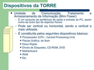 Dispositivos da TORRE
     Unidade   de    Comunicação,      Tratamento                  e
      Armazenamento de Informação (Mini-Tower)
      –   É um conjunto de periféricos de saída e entrada do PC, assim
          como de outro tipo de objectos físicos
      –   Pode ser vertical ou horizontal, sendo a vertical a
          mais utilizada.
      –   É constituída pelos seguintes dispositivos básicos:
              Processador (CPU - Central Processing Unit)
              Placas Gráfica, de Som
              Disco Rígido
              Drives de Disquetes, CD-ROM, DVD
              Motherboard
              RAM
              Etc.
 