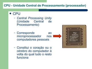CPU - Unidade Central de Processamento (processador)

      CPU
       –   Central Processing Unity
           (Unidade Central de
           Processamento)

       –   Corresponde         ao
           microprocessador   nos
           computadores pessoais

       –   Constitui o coração ou o
           cérebro do computador à
           volta do qual tudo o resto
           funciona
 